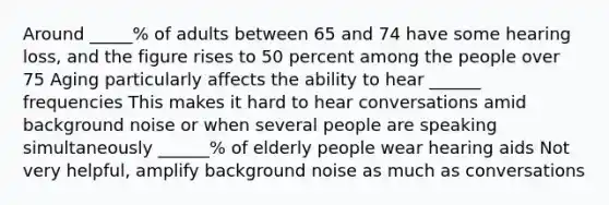 Around _____% of adults between 65 and 74 have some hearing loss, and the figure rises to 50 percent among the people over 75 Aging particularly affects the ability to hear ______ frequencies This makes it hard to hear conversations amid background noise or when several people are speaking simultaneously ______% of elderly people wear hearing aids Not very helpful, amplify background noise as much as conversations