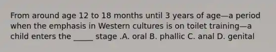 From around age 12 to 18 months until 3 years of age—a period when the emphasis in Western cultures is on toilet training—a child enters the _____ stage .A. oral B. phallic C. anal D. genital