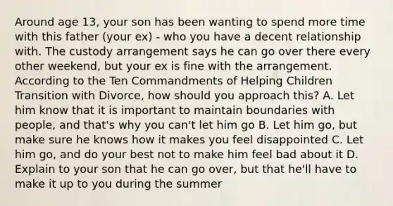 Around age 13, your son has been wanting to spend more time with this father (your ex) - who you have a decent relationship with. The custody arrangement says he can go over there every other weekend, but your ex is fine with the arrangement. According to the Ten Commandments of Helping Children Transition with Divorce, how should you approach this? A. Let him know that it is important to maintain boundaries with people, and that's why you can't let him go B. Let him go, but make sure he knows how it makes you feel disappointed C. Let him go, and do your best not to make him feel bad about it D. Explain to your son that he can go over, but that he'll have to make it up to you during the summer