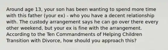 Around age 13, your son has been wanting to spend more time with this father (your ex) - who you have a decent relationship with. The custody arrangement says he can go over there every other weekend, but your ex is fine with the arrangement. According to the Ten Commandments of Helping Children Transition with Divorce, how should you approach this?