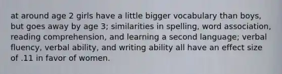 at around age 2 girls have a little bigger vocabulary than boys, but goes away by age 3; similarities in spelling, word association, reading comprehension, and learning a second language; verbal fluency, verbal ability, and writing ability all have an effect size of .11 in favor of women.