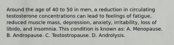 Around the age of 40 to 50 in men, a reduction in circulating testosterone concentrations can lead to feelings of fatigue, reduced muscle mass, depression, anxiety, irritability, loss of libido, and insomnia. This condition is known as: A. Menopause. B. Andropause. C. Testostropause. D. Androlysis.