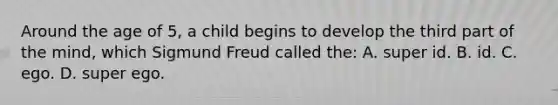 Around the age of 5, a child begins to develop the third part of the mind, which Sigmund Freud called the: A. super id. B. id. C. ego. D. super ego.