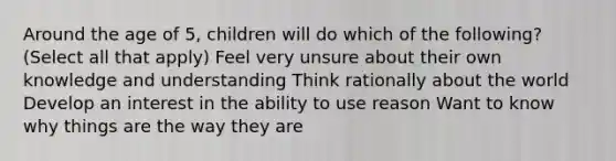 Around the age of 5, children will do which of the following? (Select all that apply) Feel very unsure about their own knowledge and understanding Think rationally about the world Develop an interest in the ability to use reason Want to know why things are the way they are