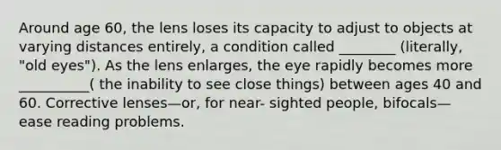 Around age 60, the lens loses its capacity to adjust to objects at varying distances entirely, a condition called ________ (literally, "old eyes"). As the lens enlarges, the eye rapidly becomes more __________( the inability to see close things) between ages 40 and 60. Corrective lenses—or, for near- sighted people, bifocals—ease reading problems.