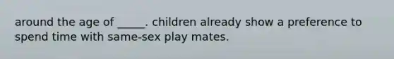 around the age of _____. children already show a preference to spend time with same-sex play mates.