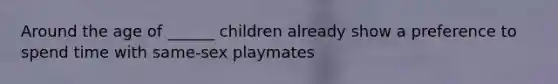 Around the age of ______ children already show a preference to spend time with same-sex playmates