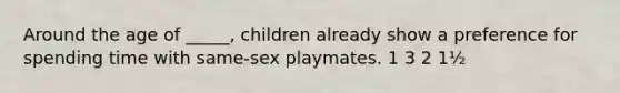 Around the age of _____, children already show a preference for spending time with same-sex playmates. 1 3 2 1½