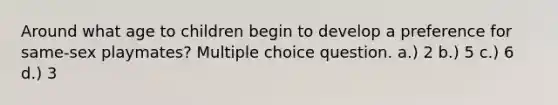 Around what age to children begin to develop a preference for same-sex playmates? Multiple choice question. a.) 2 b.) 5 c.) 6 d.) 3