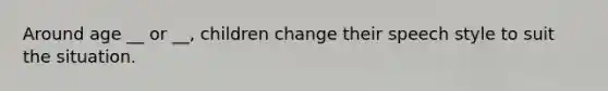 Around age __ or __, children change their speech style to suit the situation.