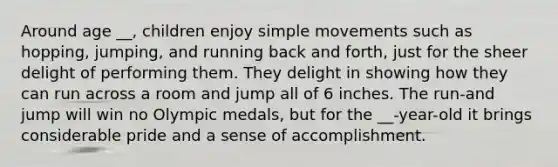 Around age __, children enjoy simple movements such as hopping, jumping, and running back and forth, just for the sheer delight of performing them. They delight in showing how they can run across a room and jump all of 6 inches. The run-and jump will win no Olympic medals, but for the __-year-old it brings considerable pride and a sense of accomplishment.