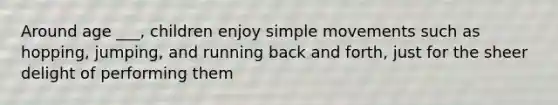 Around age ___, children enjoy simple movements such as hopping, jumping, and running back and forth, just for the sheer delight of performing them