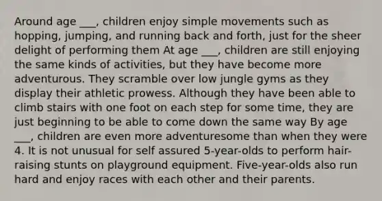Around age ___, children enjoy simple movements such as hopping, jumping, and running back and forth, just for the sheer delight of performing them At age ___, children are still enjoying the same kinds of activities, but they have become more adventurous. They scramble over low jungle gyms as they display their athletic prowess. Although they have been able to climb stairs with one foot on each step for some time, they are just beginning to be able to come down the same way By age ___, children are even more adventuresome than when they were 4. It is not unusual for self assured 5-year-olds to perform hair-raising stunts on playground equipment. Five-year-olds also run hard and enjoy races with each other and their parents.