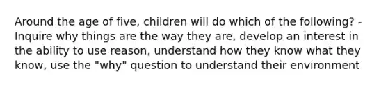 Around the age of five, children will do which of the following? -Inquire why things are the way they are, develop an interest in the ability to use reason, understand how they know what they know, use the "why" question to understand their environment