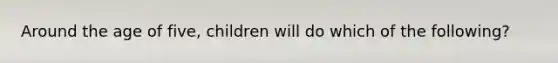 Around the age of five, children will do which of the following?