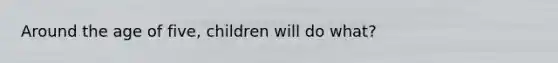 Around the age of five, children will do what?