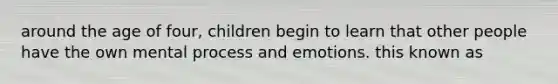 around the age of four, children begin to learn that other people have the own mental process and emotions. this known as