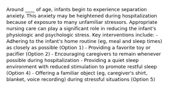 Around ____ of age, infants begin to experience separation anxiety. This anxiety may be heightened during hospitalization because of exposure to many unfamiliar stressors. Appropriate nursing care can play a significant role in reducing the infant's physiologic and psychologic stress. Key interventions include: - Adhering to the infant's home routine (eg, meal and sleep times) as closely as possible (Option 1) - Providing a favorite toy or pacifier (Option 2) - Encouraging caregivers to remain whenever possible during hospitalization - Providing a quiet sleep environment with reduced stimulation to promote restful sleep (Option 4) - Offering a familiar object (eg, caregiver's shirt, blanket, voice recording) during stressful situations (Option 5)