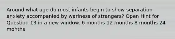 Around what age do most infants begin to show separation anxiety accompanied by wariness of strangers? Open Hint for Question 13 in a new window. 6 months 12 months 8 months 24 months