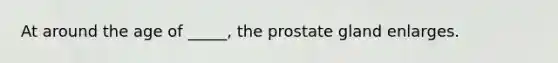 At around the age of _____, the prostate gland enlarges.