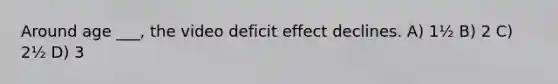 Around age ___, the video deficit effect declines. A) 1½ B) 2 C) 2½ D) 3