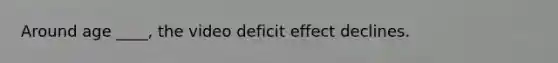 Around age ____, the video deficit effect declines.