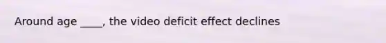 Around age ____, the video deficit effect declines