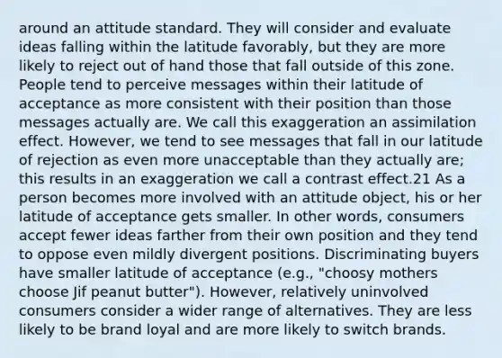 around an attitude standard. They will consider and evaluate ideas falling within the latitude favorably, but they are more likely to reject out of hand those that fall outside of this zone. People tend to perceive messages within their latitude of acceptance as more consistent with their position than those messages actually are. We call this exaggeration an assimilation effect. However, we tend to see messages that fall in our latitude of rejection as even more unacceptable than they actually are; this results in an exaggeration we call a contrast effect.21 As a person becomes more involved with an attitude object, his or her latitude of acceptance gets smaller. In other words, consumers accept fewer ideas farther from their own position and they tend to oppose even mildly divergent positions. Discriminating buyers have smaller latitude of acceptance (e.g., "choosy mothers choose Jif peanut butter"). However, relatively uninvolved consumers consider a wider range of alternatives. They are less likely to be brand loyal and are more likely to switch brands.