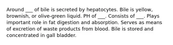 Around ___ of bile is secreted by hepatocytes. Bile is yellow, brownish, or olive-green liquid. PH of ___. Consists of ___. Plays important role in fat digestion and absorption. Serves as means of excretion of waste products from blood. Bile is stored and concentrated in gall bladder.