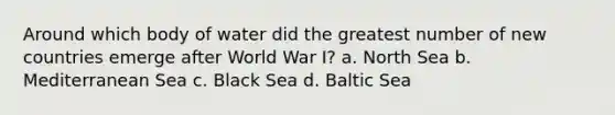 Around which body of water did the greatest number of new countries emerge after World War I? a. North Sea b. Mediterranean Sea c. Black Sea d. Baltic Sea