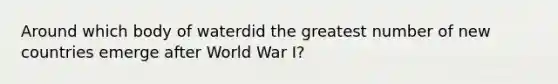 Around which body of waterdid the greatest number of new countries emerge after World War I?