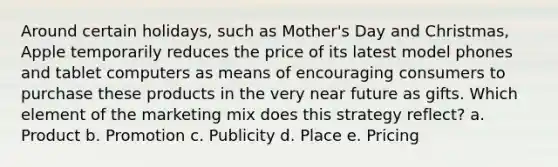 Around certain holidays, such as Mother's Day and Christmas, Apple temporarily reduces the price of its latest model phones and tablet computers as means of encouraging consumers to purchase these products in the very near future as gifts. Which element of the marketing mix does this strategy reflect? a. Product b. Promotion c. Publicity d. Place e. Pricing