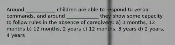 Around ____________ children are able to respond to verbal commands, and around _____________ they show some capacity to follow rules in the absence of caregivers: a) 3 months, 12 months b) 12 months, 2 years c) 12 months, 3 years d) 2 years, 4 years