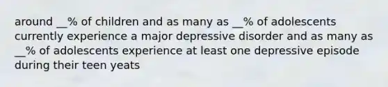 around __% of children and as many as __% of adolescents currently experience a major depressive disorder and as many as __% of adolescents experience at least one depressive episode during their teen yeats