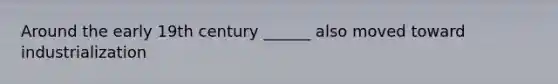 Around the early 19th century ______ also moved toward industrialization