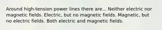 Around high-tension power lines there are... Neither electric nor magnetic fields. Electric, but no magnetic fields. Magnetic, but no electric fields. Both electric and magnetic fields.