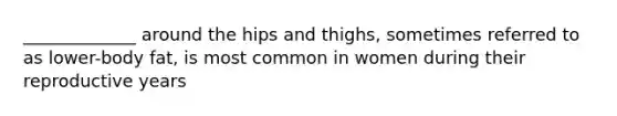 _____________ around the hips and thighs, sometimes referred to as lower-body fat, is most common in women during their reproductive years