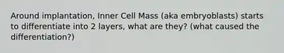 Around implantation, Inner Cell Mass (aka embryoblasts) starts to differentiate into 2 layers, what are they? (what caused the differentiation?)