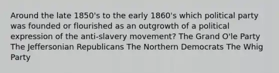 Around the late 1850's to the early 1860's which political party was founded or flourished as an outgrowth of a political expression of the anti-slavery movement? The Grand O'le Party The Jeffersonian Republicans The Northern Democrats The Whig Party