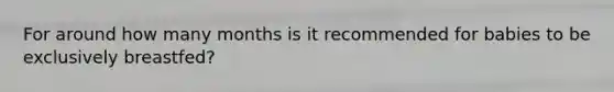 For around how many months is it recommended for babies to be exclusively breastfed?