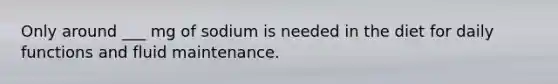 Only around ___ mg of sodium is needed in the diet for daily functions and fluid maintenance.