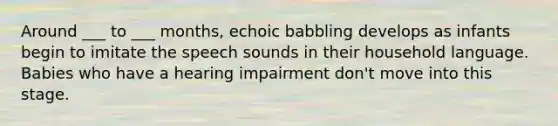 Around ___ to ___ months, echoic babbling develops as infants begin to imitate the speech sounds in their household language. Babies who have a hearing impairment don't move into this stage.