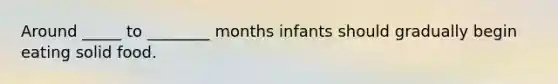 Around _____ to ________ months infants should gradually begin eating solid food.