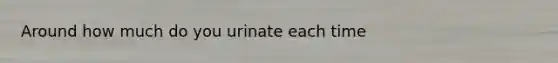 Around how much do you urinate each time
