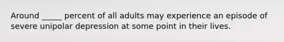 Around _____ percent of all adults may experience an episode of severe unipolar depression at some point in their lives.