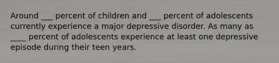 Around ___ percent of children and ___ percent of adolescents currently experience a major depressive disorder. As many as ____ percent of adolescents experience at least one depressive episode during their teen years.