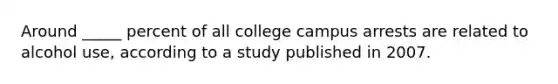 Around _____ percent of all college campus arrests are related to alcohol use, according to a study published in 2007.