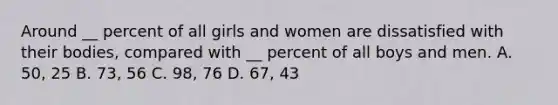 Around __ percent of all girls and women are dissatisfied with their bodies, compared with __ percent of all boys and men. A. 50, 25 B. 73, 56 C. 98, 76 D. 67, 43