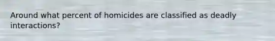 Around what percent of homicides are classified as deadly interactions?