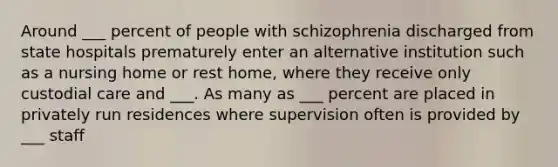 Around ___ percent of people with schizophrenia discharged from state hospitals prematurely enter an alternative institution such as a nursing home or rest home, where they receive only custodial care and ___. As many as ___ percent are placed in privately run residences where supervision often is provided by ___ staff